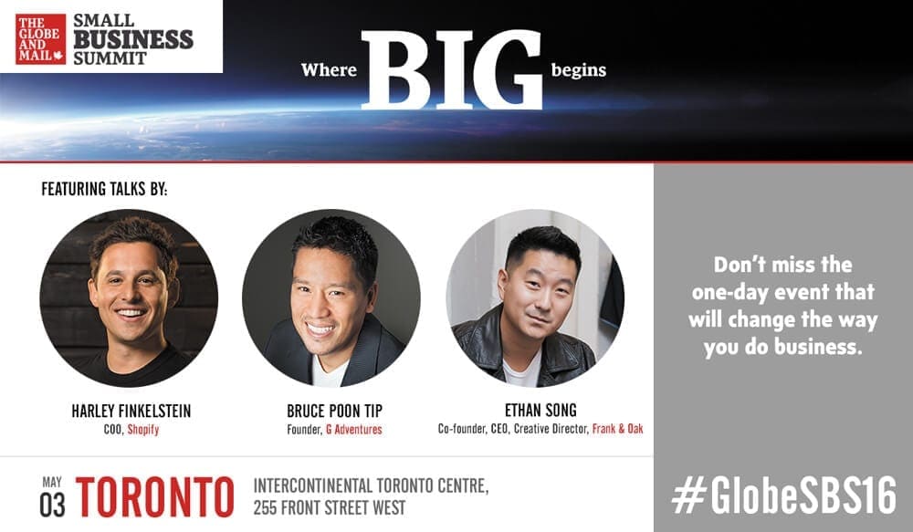 The Globe and Mail Small Business Summit - Where big begins. Featuring talks by Harley Finkelstein, COO, Shopify, Bruce Poon Tip, Founder, G Adventures, and Ethan Song, Co-founder, CEO and Creative Director, Frank and Oak. May 3, Toronto, Intercontinental Toronto Centre, 255 Front Street West. Don't miss the one-day event that will change the way you do business. #GlobeSBS16