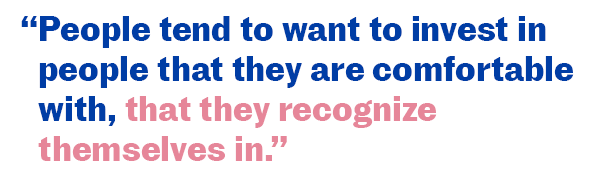 People tend to want to invest in people that they are comfortable with, that they recognize themselves in.