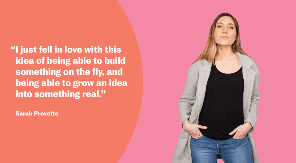 “I just fell in love with this idea of being able to build something on the fly, and being able to grow an idea into something real.” Sarah Prevette